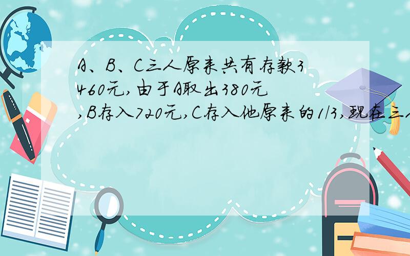 A、B、C三人原来共有存款3460元,由于A取出380元,B存入720元,C存入他原来的1/3,现在三人存款数的比是5：3：2.A、B、C三人现在存款各是多少元?