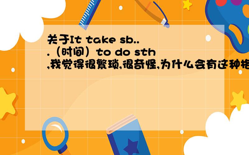 关于It take sb...（时间）to do sth,我觉得很繁琐,很奇怪,为什么会有这种格式,一点不符合主谓宾逻辑,还有它的各种时态怎么表示呢