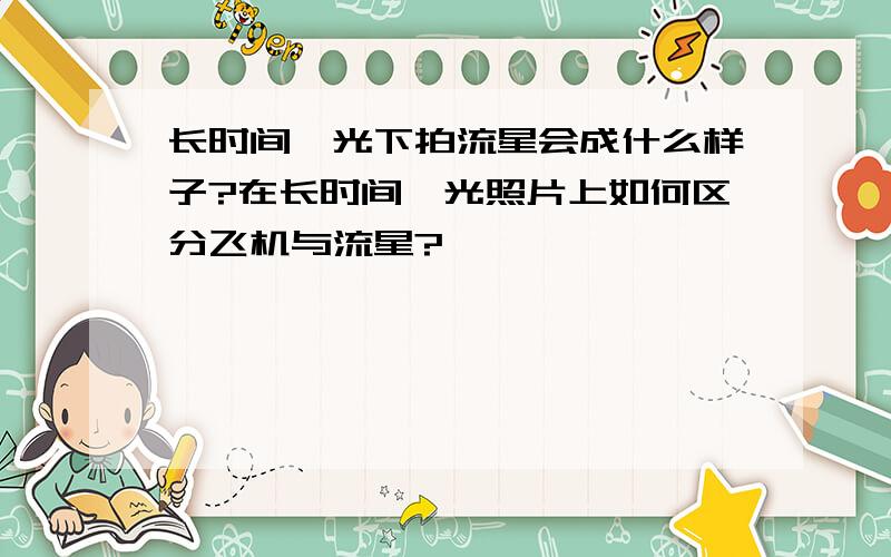 长时间曝光下拍流星会成什么样子?在长时间曝光照片上如何区分飞机与流星?