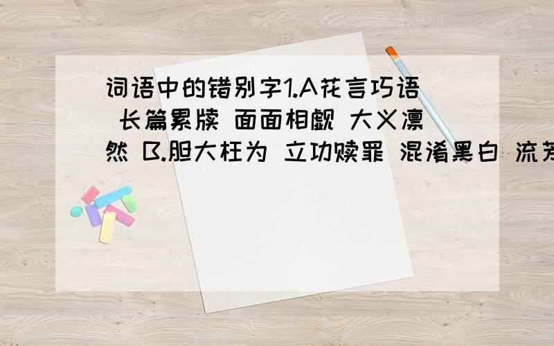 词语中的错别字1.A花言巧语 长篇累牍 面面相觑 大义凛然 B.胆大枉为 立功赎罪 混淆黑白 流芳百世C.通货膨胀 熙熙攘攘 克不容缓 苦心孤诣 D.源远流长 委曲求全 云蒸霞蔚 敲炸勒索2.A反馈 扫