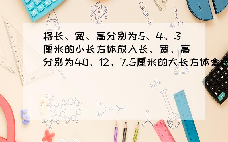 将长、宽、高分别为5、4、3厘米的小长方体放入长、宽、高分别为40、12、7.5厘米的大长方体盒子内,最多可以放多少个?