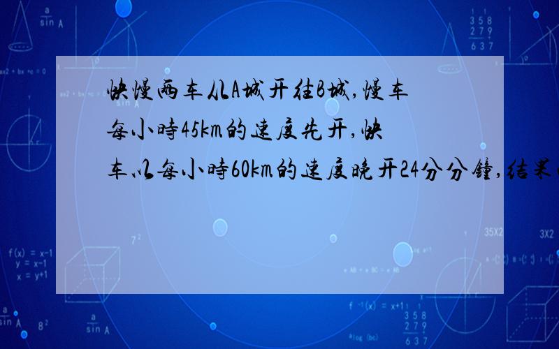 快慢两车从A城开往B城,慢车每小时45km的速度先开,快车以每小时60km的速度晚开24分分钟,结果两车同时到B城求AB的距离快