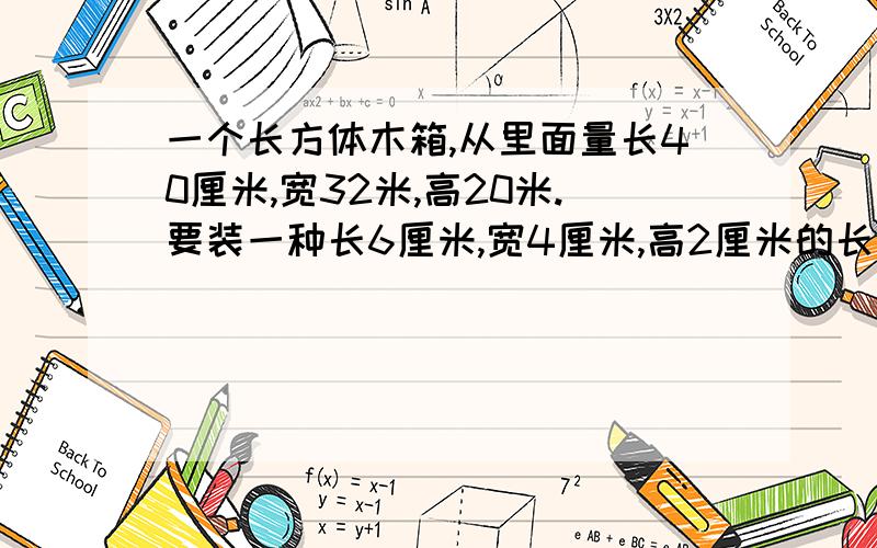 一个长方体木箱,从里面量长40厘米,宽32米,高20米.要装一种长6厘米,宽4厘米,高2厘米的长方体盒子,怎样放装