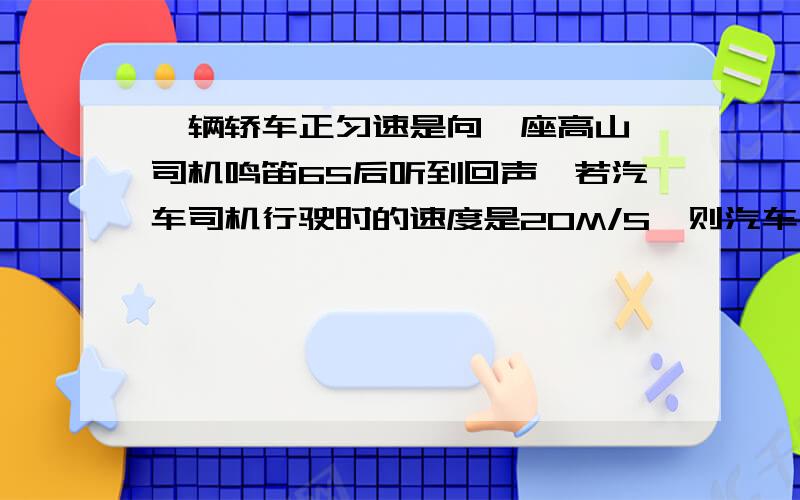 一辆轿车正匀速是向一座高山,司机鸣笛6S后听到回声,若汽车司机行驶时的速度是20M/S,则汽车司机听到回声时距离高山有多远 少用字母什么的