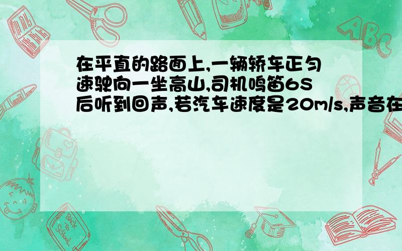 在平直的路面上,一辆轿车正匀速驶向一坐高山,司机鸣笛6S后听到回声,若汽车速度是20m/s,声音在空气中的速度为340m/s则司机听到回声时距高山有多远?(最好有详解,示意图)