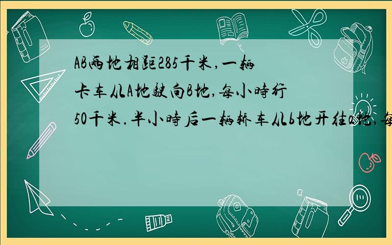 AB两地相距285千米,一辆卡车从A地驶向B地,每小时行50千米.半小时后一辆轿车从b地开往a地,每小时行80千米⑴轿车开出后多少小时候两车相遇?⑵相遇后两车个需多少时间到达目的地?请标明题号