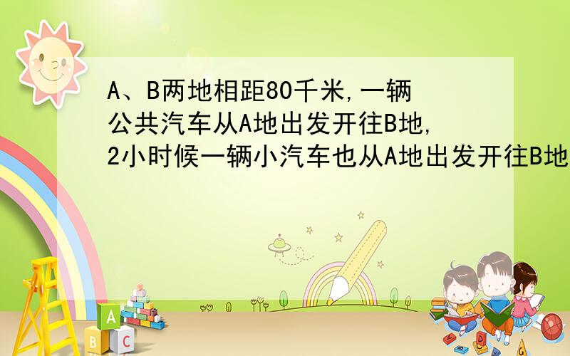 A、B两地相距80千米,一辆公共汽车从A地出发开往B地,2小时候一辆小汽车也从A地出发开往B地.小汽车的速度是公共汽车的3倍,结果小汽车比公共汽车早40分到达B地.求两车的速度.