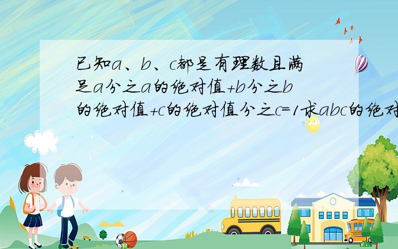 已知a、b、c都是有理数且满足a分之a的绝对值+b分之b的绝对值+c的绝对值分之c=1求abc的绝对值分之abc的值