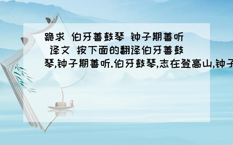 跪求 伯牙善鼓琴 钟子期善听 译文 按下面的翻译伯牙善鼓琴,钟子期善听.伯牙鼓琴,志在登高山,钟子期曰：“善哉,峨峨兮若泰山!”志在流水,钟子期曰：“善哉,洋洋兮若江河!”伯牙所念,钟