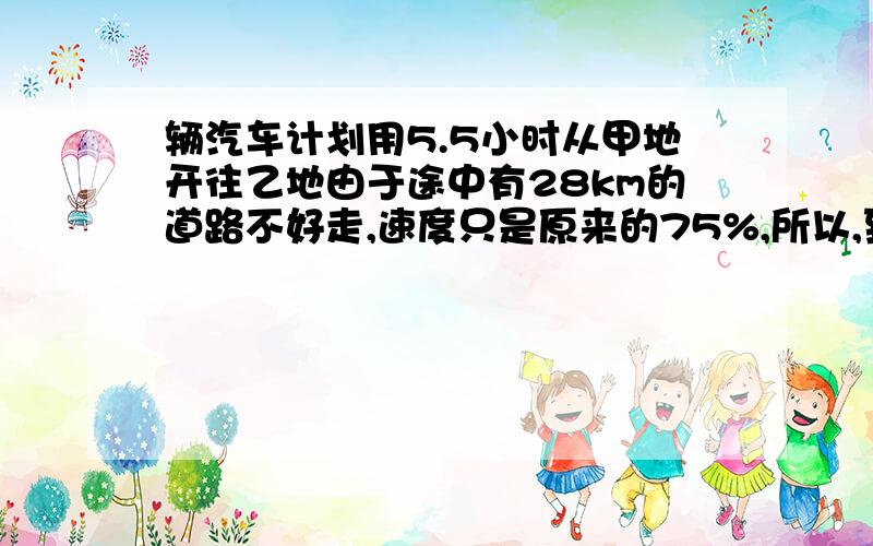 辆汽车计划用5.5小时从甲地开往乙地由于途中有28km的道路不好走,速度只是原来的75%,所以,到达乙地时比原计划晚了12分钟.甲乙两地相距多少千米?（算式计算,