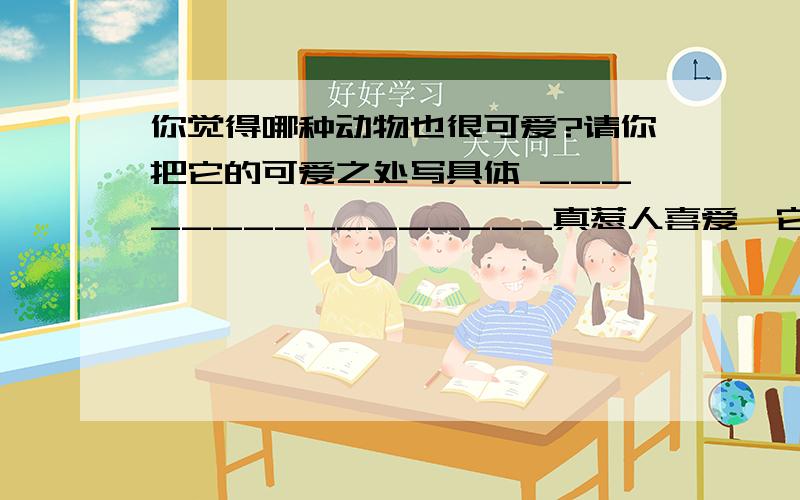 你觉得哪种动物也很可爱?请你把它的可爱之处写具体 ________________真惹人喜爱,它___________________.