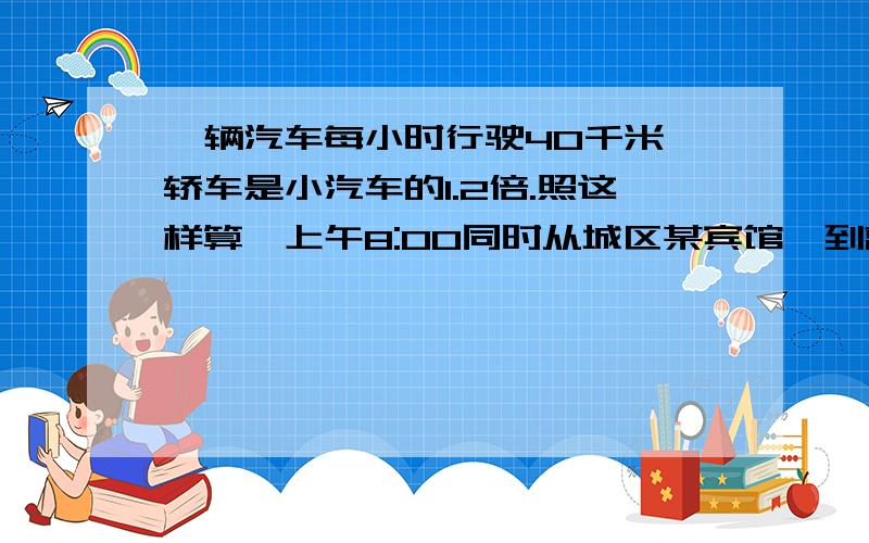 一辆汽车每小时行驶40千米,轿车是小汽车的1.2倍.照这样算,上午8:00同时从城区某宾馆,到离宾馆12千米远,一辆汽车每小时行驶40千米,小轿车是小汽车的1.2倍.照这样算,上午8:00同时从城区某宾馆