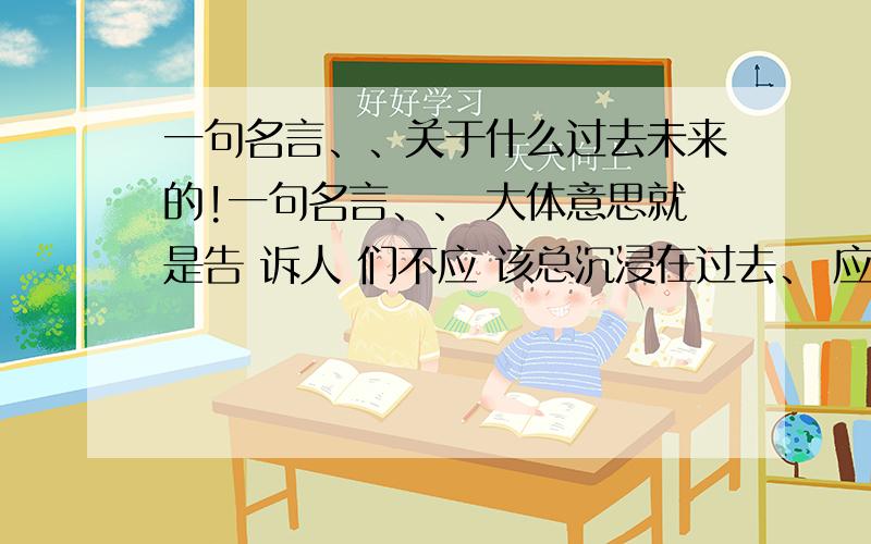 一句名言、、关于什么过去未来的!一句名言、、 大体意思就是告 诉人 们不应 该总沉浸在过去、 应该抓住现在、 如果是英文的 更好、、 谢咧～