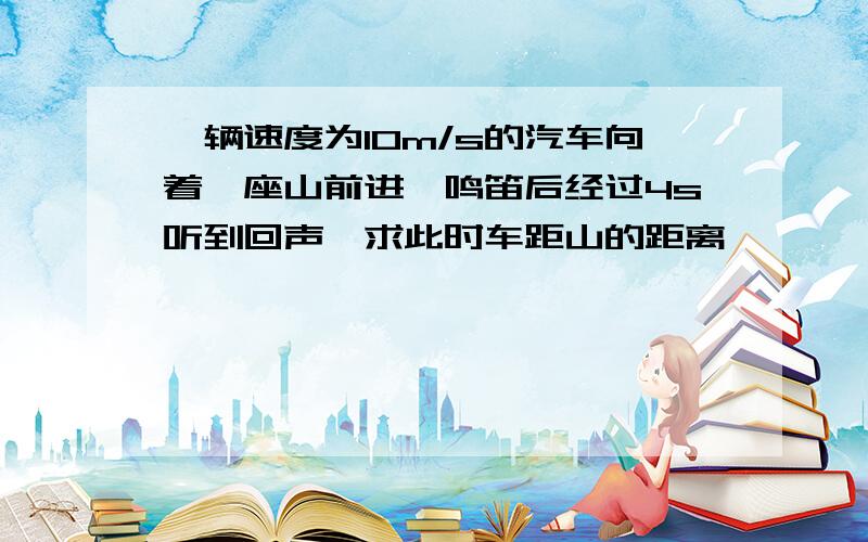 一辆速度为10m/s的汽车向着一座山前进,鸣笛后经过4s听到回声,求此时车距山的距离