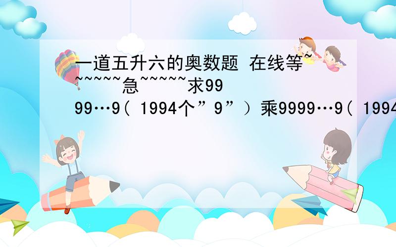 一道五升六的奥数题 在线等~~~~~~急~~~~~求9999…9( 1994个”9”）乘9999…9( 1994个”9”）所得积的各位数字之和对的给10分今天下午就去上课了,请各位高手帮帮我啊～～～～