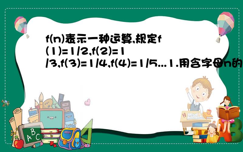 f(n)表示一种运算,规定f(1)=1/2,f(2)=1/3,f(3)=1/4,f(4)=1/5...1.用含字母n的代数式代表f(n);2.将1.题中的n换成1/n,写出f(1/n)的表达式,并求f(1/2)×f(1/3)×f(1/4)……f(1/99)的值.