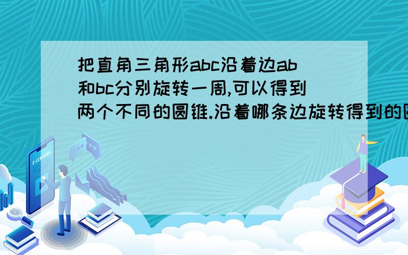 把直角三角形abc沿着边ab和bc分别旋转一周,可以得到两个不同的圆锥.沿着哪条边旋转得到的圆锥体积比较大?直角边长度分别是4厘米和3厘米.