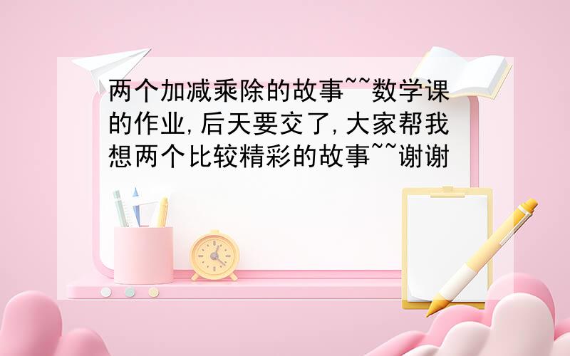 两个加减乘除的故事~~数学课的作业,后天要交了,大家帮我想两个比较精彩的故事~~谢谢