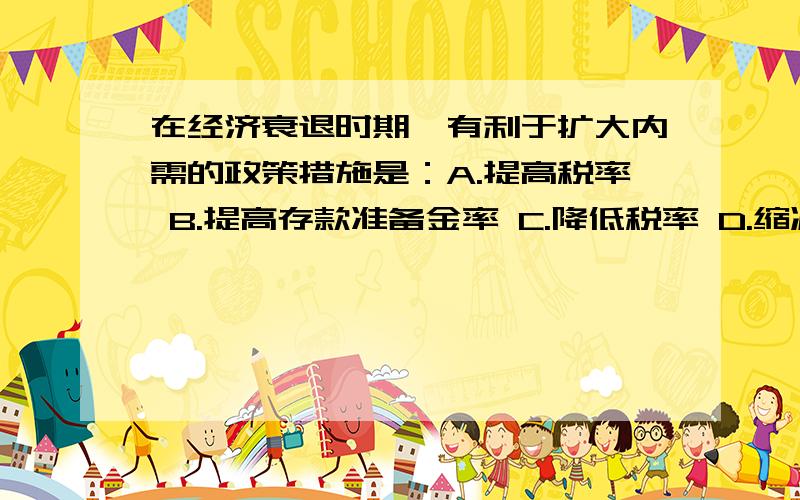 在经济衰退时期,有利于扩大内需的政策措施是：A.提高税率 B.提高存款准备金率 C.降低税率 D.缩减财在经济衰退时期,有利于扩大内需的政策措施是：A.提高税率B.提高存款准备金率C.降低税率