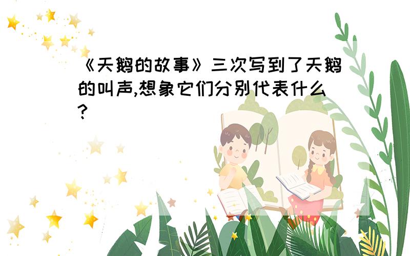 《天鹅的故事》三次写到了天鹅的叫声,想象它们分别代表什么?