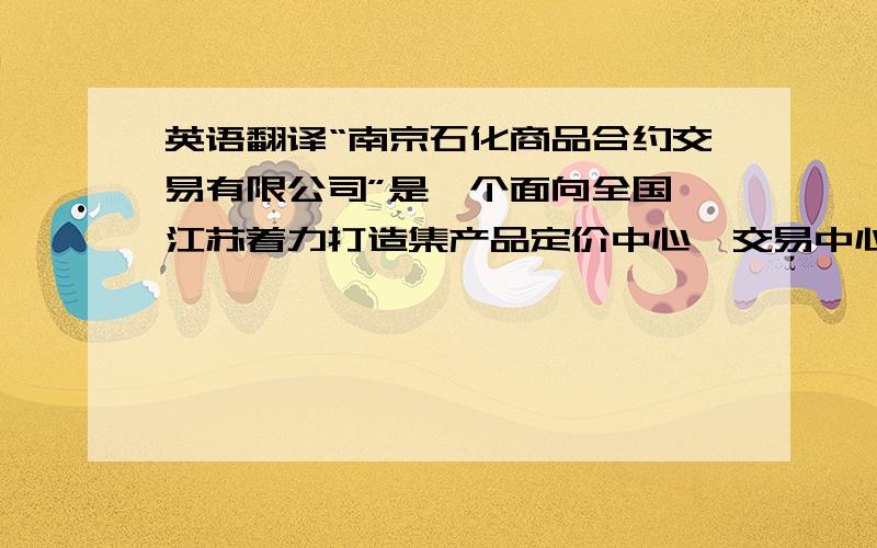 英语翻译“南京石化商品合约交易有限公司”是一个面向全国,江苏着力打造集产品定价中心、交易中心、资讯中心,金融中心、供应链管理中心于一体的国际化电子商务平台.未来三年,南京石