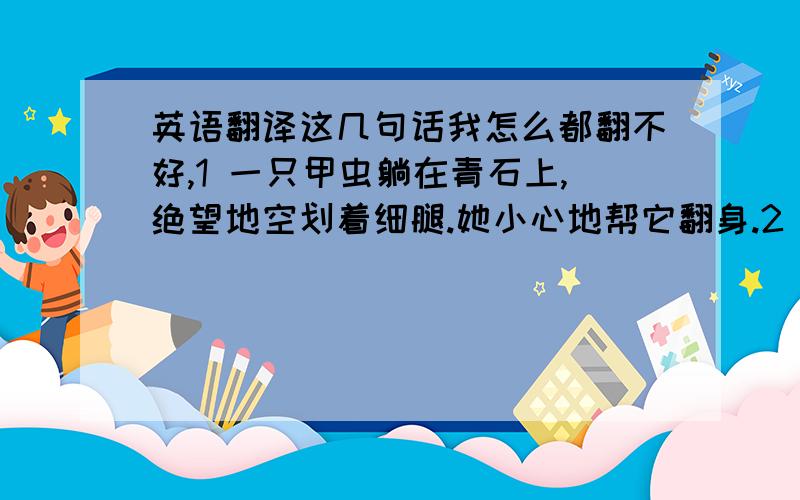 英语翻译这几句话我怎么都翻不好,1 一只甲虫躺在青石上,绝望地空划着细腿.她小心地帮它翻身.2 孩子们猫着腰,端着网,在捕蜻蜓.她摇着一根树枝把蜻蜓赶跑……3 那只蜜蜂滚得浑身是土,疲