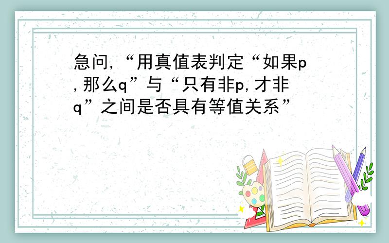 急问,“用真值表判定“如果p,那么q”与“只有非p,才非q”之间是否具有等值关系”