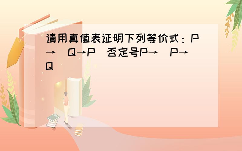 请用真值表证明下列等价式：P→（Q→P）否定号P→（P→Q）