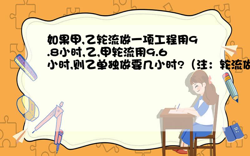 如果甲,乙轮流做一项工程用9.8小时,乙,甲轮流用9.6小时,则乙单独做要几小时?（注：轮流做是指一个人先做一小时,然后换另一人做一小时,轮流反复.如：甲乙轮流是甲先做一小时,乙再做一小