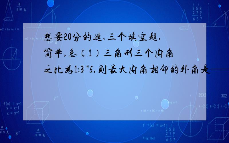 想要20分的进,三个填空题,简单,急（1）三角形三个内角之比为1：3“5,则最大内角相邻的外角是————?（2）多边形的一个内角是108°,则这个角的外角是————?（3）角A=70°,角ACD=60°,角ABF=