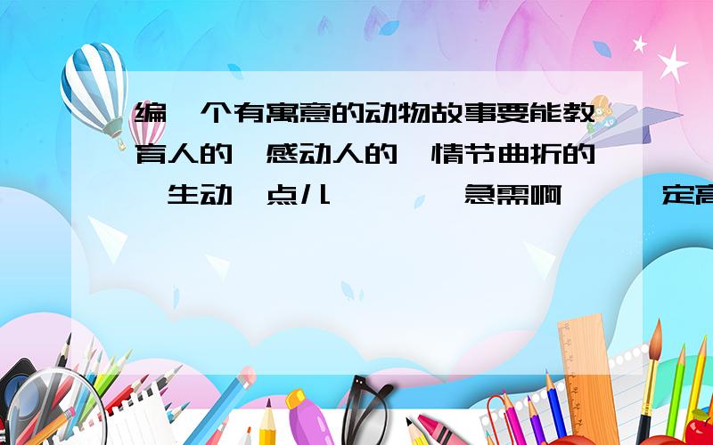 编一个有寓意的动物故事要能教育人的,感动人的,情节曲折的,生动一点儿…………急需啊……一定高分加赏………………