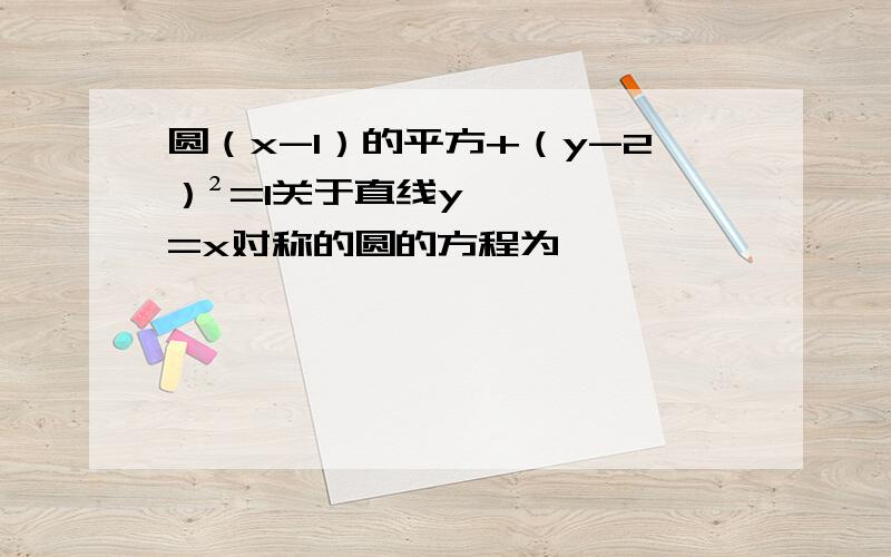 圆（x-1）的平方+（y-2）²=1关于直线y=x对称的圆的方程为