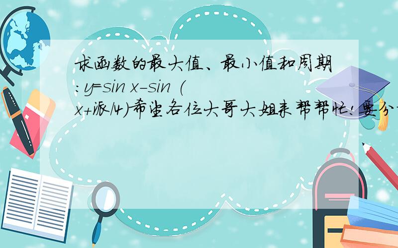 求函数的最大值、最小值和周期：y=sin x-sin (x+派/4）希望各位大哥大姐来帮帮忙!要分析!十分紧急!我将迎来恐怖的期末考!