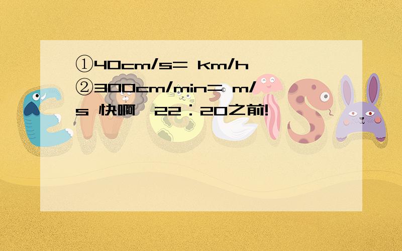 ①40cm/s= km/h ②300cm/min= m/s 快啊,22：20之前!