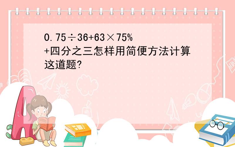 0.75÷36+63×75%+四分之三怎样用简便方法计算这道题?