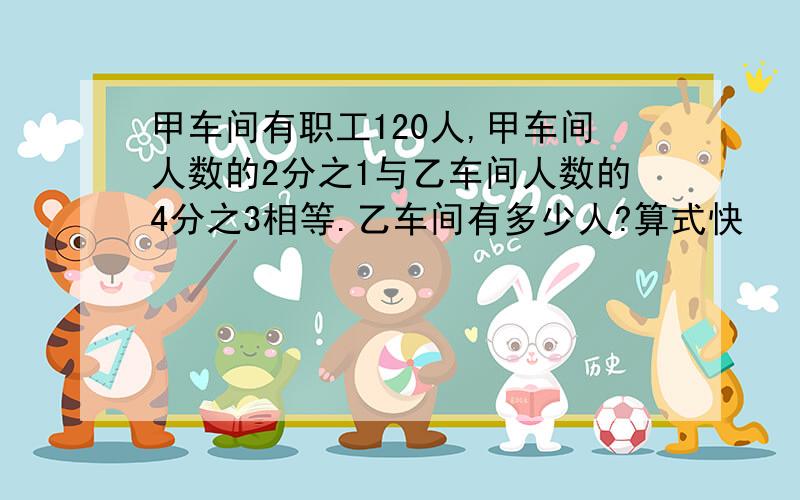 甲车间有职工120人,甲车间人数的2分之1与乙车间人数的4分之3相等.乙车间有多少人?算式快