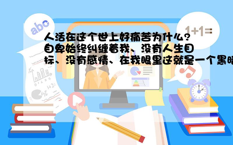 人活在这个世上好痛苦为什么?自卑始终纠缠着我、没有人生目标、没有感情、在我眼里这就是一个黑暗的世界多少渴望改变自己…看到你们的建议、我倍感鼓舞、同时将对我的祝福转换为对