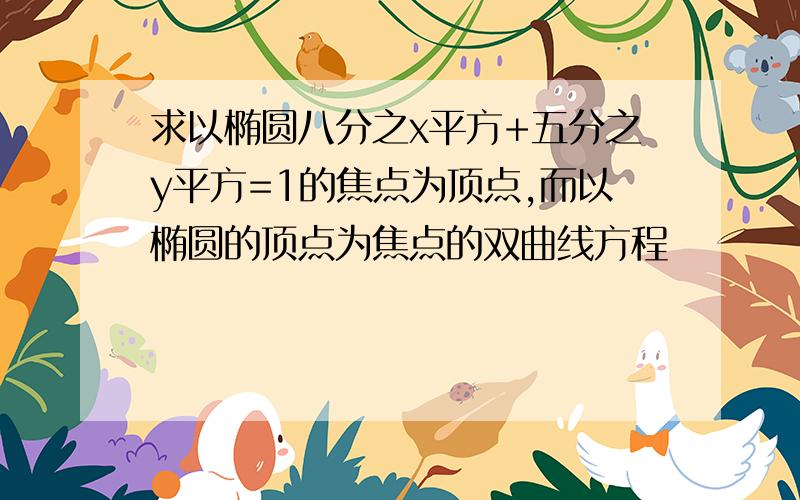 求以椭圆八分之x平方+五分之y平方=1的焦点为顶点,而以椭圆的顶点为焦点的双曲线方程