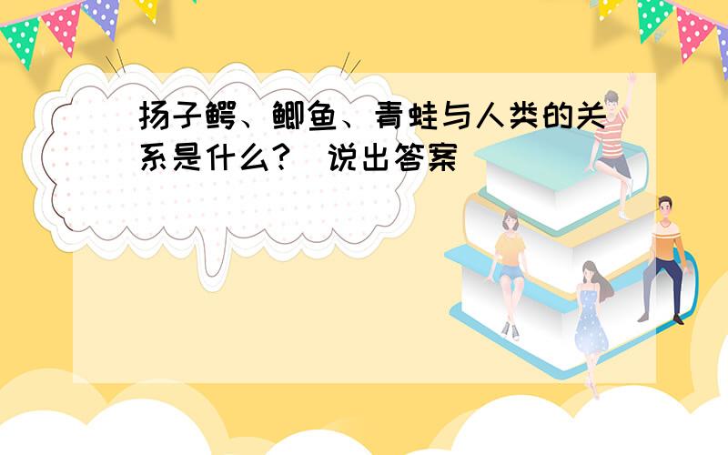 扬子鳄、鲫鱼、青蛙与人类的关系是什么?（说出答案）