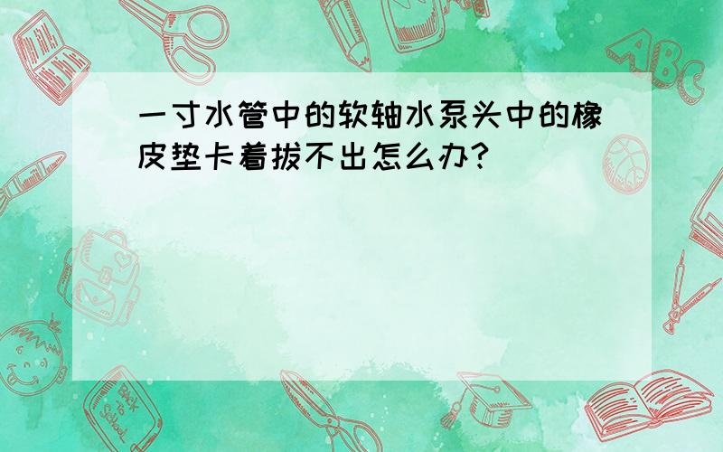 一寸水管中的软轴水泵头中的橡皮垫卡着拔不出怎么办?