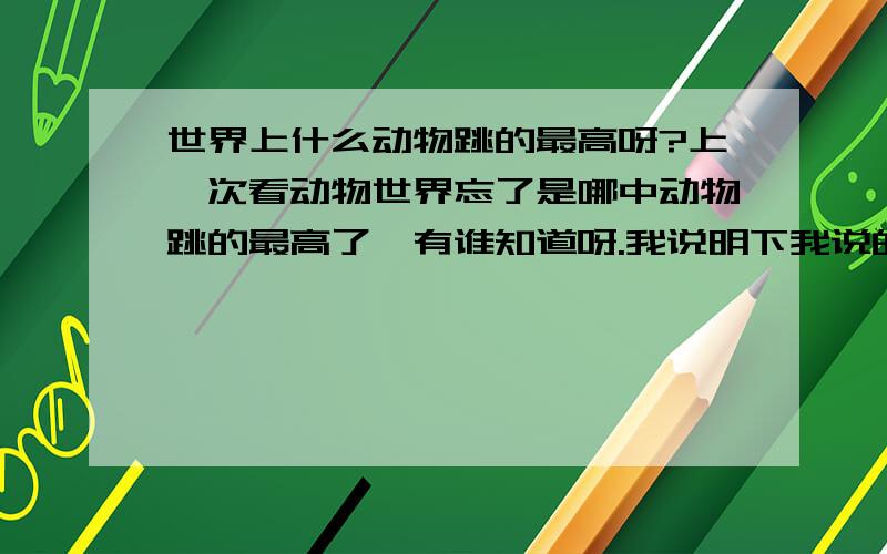 世界上什么动物跳的最高呀?上一次看动物世界忘了是哪中动物跳的最高了,有谁知道呀.我说明下我说的是跳的最高,不要把一些比例高度也算上,