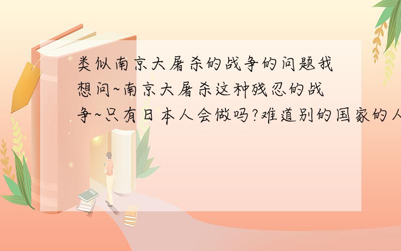 类似南京大屠杀的战争的问题我想问~南京大屠杀这种残忍的战争~只有日本人会做吗?难道别的国家的人不会做这么残忍的事情吗?