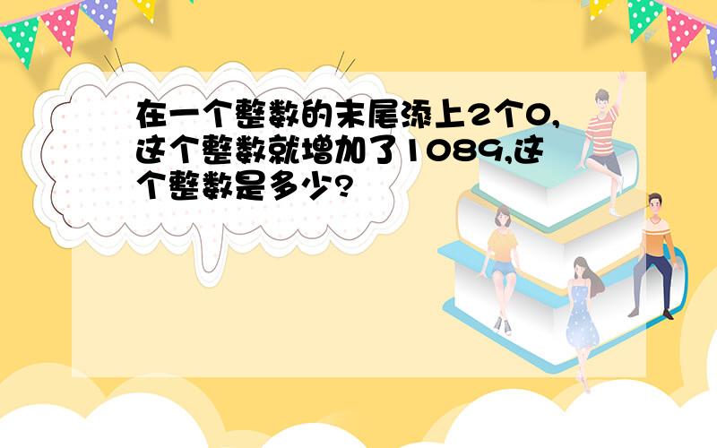 在一个整数的末尾添上2个0,这个整数就增加了1089,这个整数是多少?