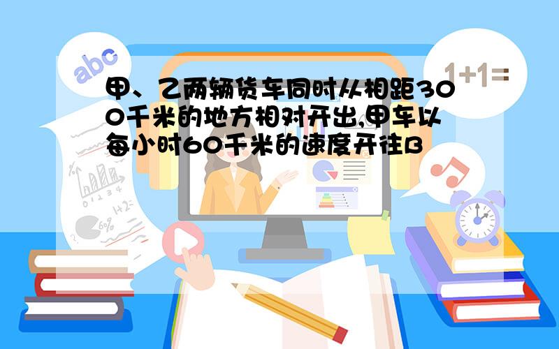 甲、乙两辆货车同时从相距300千米的地方相对开出,甲车以每小时60千米的速度开往B