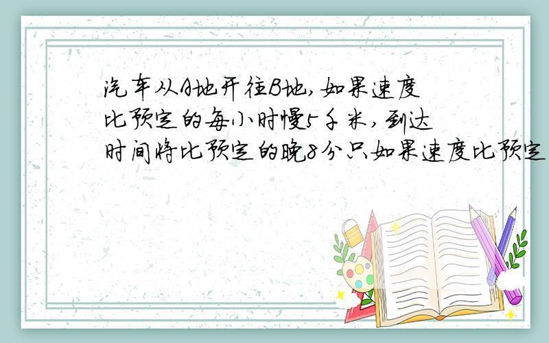 汽车从A地开往B地,如果速度比预定的每小时慢5千米,到达时间将比预定的晚8分只如果速度比预定的增加3分只1汽车从A地开往B地,如果速度比预定的每小时慢5千米,到达时间将比预定的晚8分只1