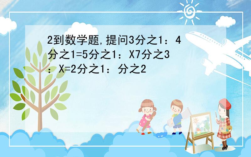 2到数学题,提问3分之1：4分之1=5分之1：X7分之3：X=2分之1：分之2