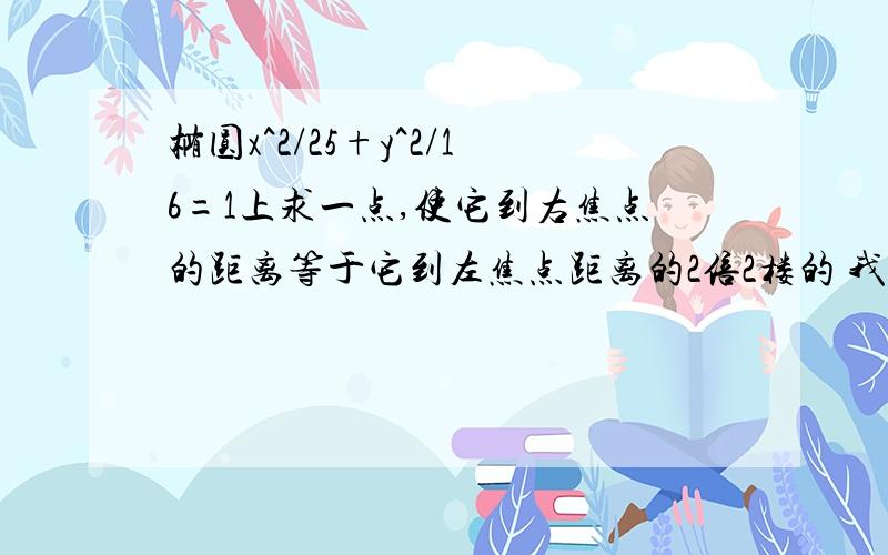 椭圆x^2/25+y^2/16=1上求一点,使它到右焦点的距离等于它到左焦点距离的2倍2楼的 我也是算到这步 算了半小时没算出来