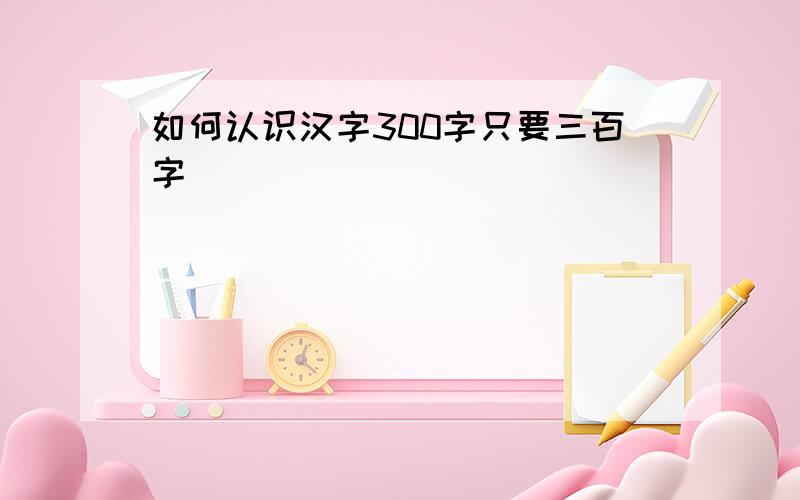 如何认识汉字300字只要三百字