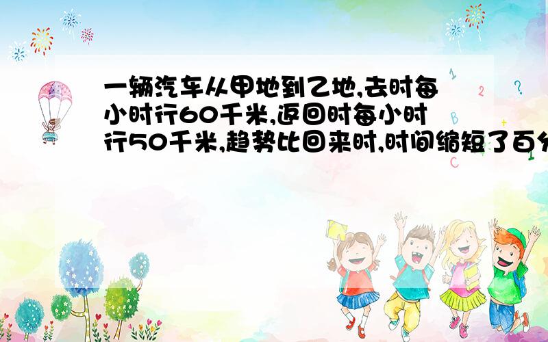 一辆汽车从甲地到乙地,去时每小时行60千米,返回时每小时行50千米,趋势比回来时,时间缩短了百分之几?速度加快了百分之几