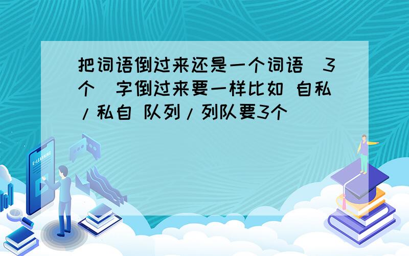 把词语倒过来还是一个词语（3个）字倒过来要一样比如 自私/私自 队列/列队要3个